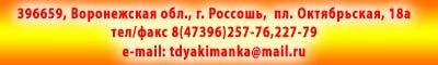 396659, Воронежская обл., г. Россошь,  пл. Октябрьская, 18а тел/факс 8(47396)257-76,227-79 e-mail: 
 <script language='JavaScript' type='text/javascript'>
 <!--
 var prefix = 'ma' + 'il' + 'to';
 var path = 'hr' + 'ef' + '=';
 var addy62852 = 'tdyakimanka' + '@';
 addy62852 = addy62852 + 'mail' + '.' + 'ru';
 document.write( '<a ' + path + '\'' + prefix + ':' + addy62852 + '\'>' );
 document.write( addy62852 );
 document.write( '<\/a>' );
 //-->\n </script> <script language='JavaScript' type='text/javascript'>
 <!--
 document.write( '<span style=\'display: none;\'>' );
 //-->
 </script>Этот e-mail адрес защищен от спам-ботов, для его просмотра у Вас должен быть включен Javascript
 <script language='JavaScript' type='text/javascript'>
 <!--
 document.write( '</' );
 document.write( 'span>' );
 //-->
 </script>